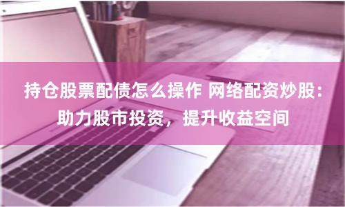 持仓股票配债怎么操作 网络配资炒股：助力股市投资，提升收益空间