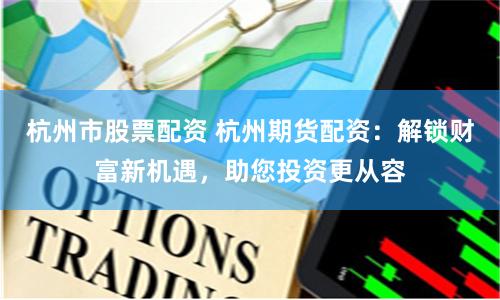 杭州市股票配资 杭州期货配资：解锁财富新机遇，助您投资更从容