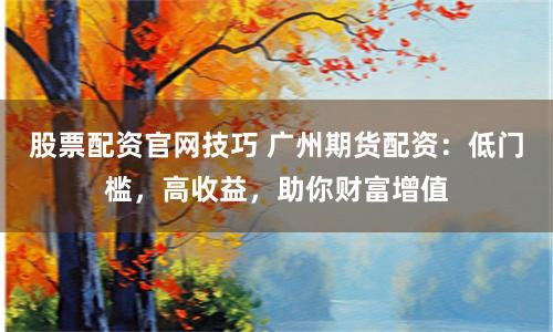 股票配资官网技巧 广州期货配资：低门槛，高收益，助你财富增值