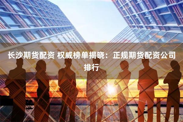 长沙期货配资 权威榜单揭晓：正规期货配资公司排行