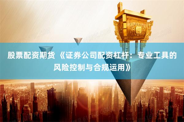 股票配资期货 《证券公司配资杠杆：专业工具的风险控制与合规运用》